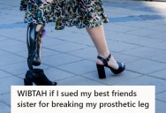 Her Best Friend’s Sister Broke Her Prosthetic Leg And Her Family Thinks She Should Sue To Get Them To Repair It. But She’s Unsure Because It Could Cost $10,000 To Fix And Will Ruin The Friendship.